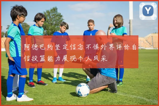 阿德巴约坚定信念不惧外界评价自信投篮能力展现个人风采