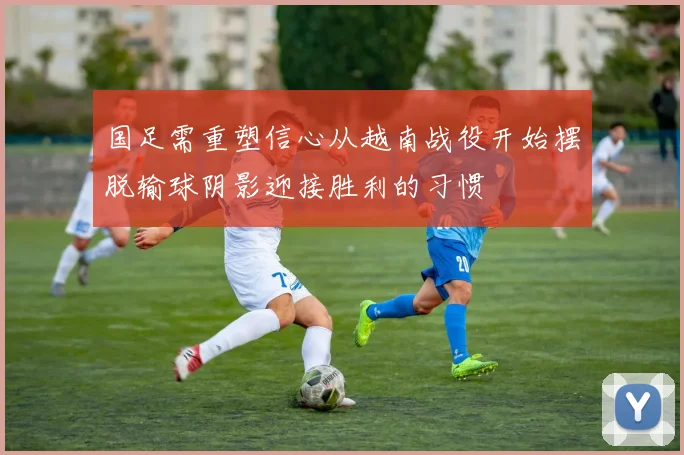 国足需重塑信心从越南战役开始摆脱输球阴影迎接胜利的习惯
