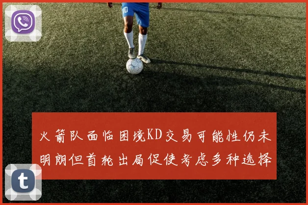 火箭队面临困境KD交易可能性仍未明朗但首轮出局促使考虑多种选择