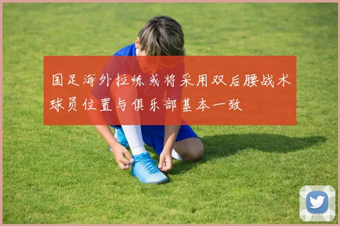 国足海外拉练或将采用双后腰战术球员位置与俱乐部基本一致