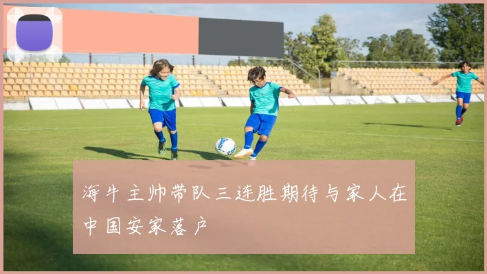 海牛主帅带队三连胜期待与家人在中国安家落户