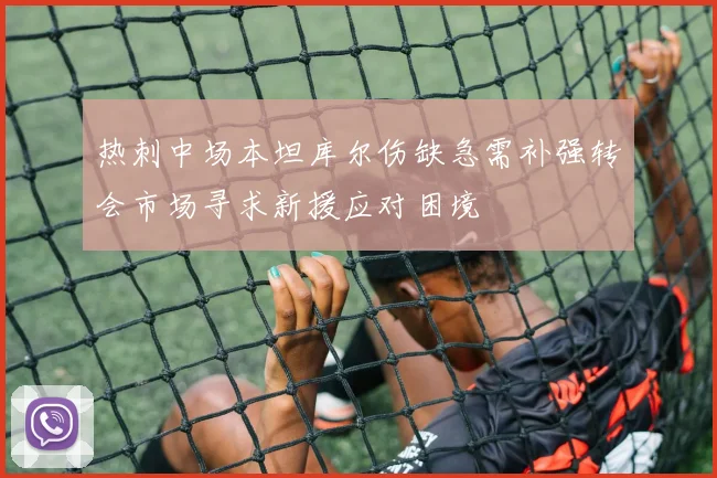 热刺中场本坦库尔伤缺急需补强转会市场寻求新援应对困境
