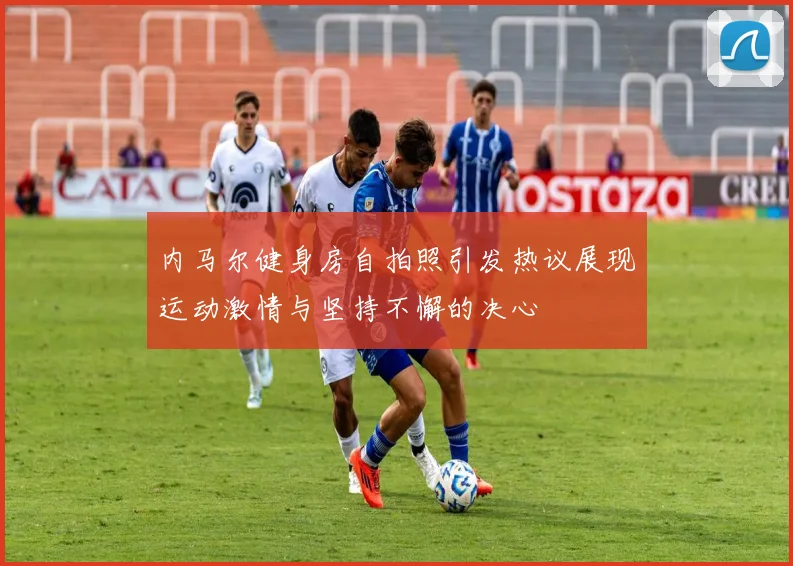 内马尔健身房自拍照引发热议展现运动激情与坚持不懈的决心