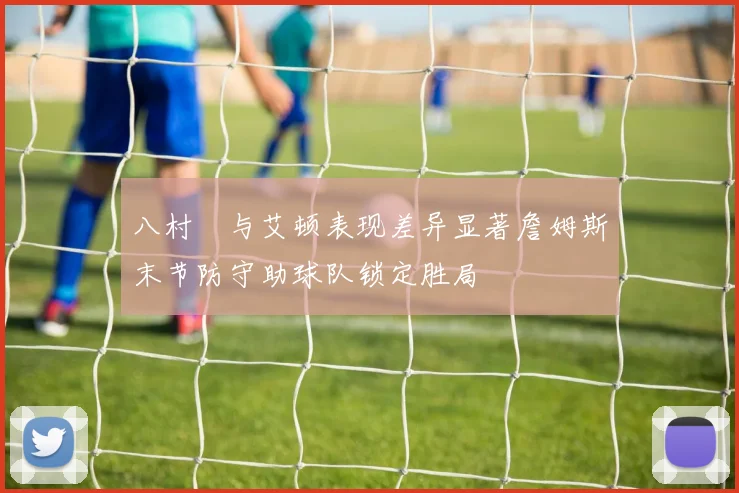 八村塁与艾顿表现差异显著詹姆斯末节防守助球队锁定胜局